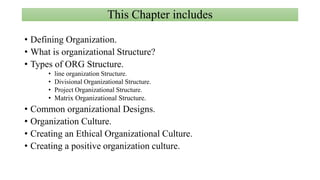 This Chapter includes
• Defining Organization.
• What is organizational Structure?
• Types of ORG Structure.
• line organization Structure.
• Divisional Organizational Structure.
• Project Organizational Structure.
• Matrix Organizational Structure.
• Common organizational Designs.
• Organization Culture.
• Creating an Ethical Organizational Culture.
• Creating a positive organization culture.
 