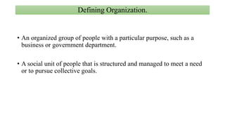 Defining Organization.
• An organized group of people with a particular purpose, such as a
business or government department.
• A social unit of people that is structured and managed to meet a need
or to pursue collective goals.
 