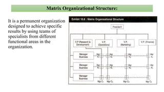 Matrix Organizational Structure:
It is a permanent organization
designed to achieve specific
results by using teams of
specialists from different
functional areas in the
organization.
 