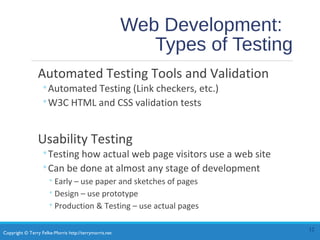 Copyright © Terry Felke-Morris http://terrymorris.net
Web Development:
Types of Testing
Automated Testing Tools and Validation
◦Automated Testing (Link checkers, etc.)
◦W3C HTML and CSS validation tests
Usability Testing
◦Testing how actual web page visitors use a web site
◦Can be done at almost any stage of development
◦Early – use paper and sketches of pages
◦Design – use prototype
◦Production & Testing – use actual pages
12
 