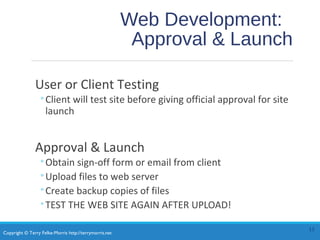 Copyright © Terry Felke-Morris http://terrymorris.net
Web Development:
Approval & Launch
User or Client Testing
◦Client will test site before giving official approval for site
launch
Approval & Launch
◦Obtain sign-off form or email from client
◦Upload files to web server
◦Create backup copies of files
◦TEST THE WEB SITE AGAIN AFTER UPLOAD!
13
 