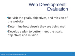 Copyright © Terry Felke-Morris http://terrymorris.net
Web Development:
Evaluation
•Re-visit the goals, objectives, and mission of
the website
•Determine how closely they are being met
•Develop a plan to better meet the goals,
objectives and mission
15
 