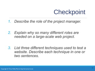 Copyright © Terry Felke-Morris http://terrymorris.net
Checkpoint
1. Describe the role of the project manager.
2. Explain why so many different roles are
needed on a large-scale web project.
3. List three different techniques used to test a
website. Describe each technique in one or
two sentences.
16
 