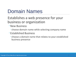 Copyright © Terry Felke-Morris http://terrymorris.net
Domain Names
Establishes a web presence for your
business or organization
◦New Business
◦choose domain name while selecting company name
◦Established Business
◦choose a domain name that relates to your established
business presence
17
 