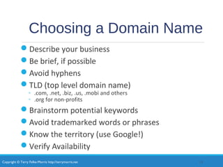 Copyright © Terry Felke-Morris http://terrymorris.net
Choosing a Domain Name
Describe your business
Be brief, if possible
Avoid hyphens
TLD (top level domain name)
◦ .com, .net, .biz, .us, .mobi and others
◦ .org for non-profits
Brainstorm potential keywords
Avoid trademarked words or phrases
Know the territory (use Google!)
Verify Availability
18
 