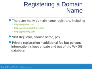 Copyright © Terry Felke-Morris http://terrymorris.net
Registering a Domain
Name
There are many domain name registrars, including
◦ http://register.com
◦ http://networksolutions.com
◦ http://godaddy.com
Visit Registrar, choose name, pay
Private registration – additional fee but personal
information is kept private and out of the WHOIS
database
19
 