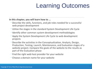 Copyright © Terry Felke-Morris http://terrymorris.net
Learning Outcomes
In this chapter, you will learn how to ...
◦Describe the skills, functions, and job roles needed for a successful
web project development
◦Utilize the stages in the standard System Development Life Cycle
◦Identify other common system development methodologies
◦Apply the System Development Life Cycle to web development
projects
◦Describe the activities in the Conceptualization, Analysis, Design,
Production, Testing, Launch, Maintenance, and Evaluation stages of a
website project. Compare the goals of the website to the results as
part of the Evaluation phase
◦Find the right web host provider for your website
◦Choose a domain name for your website
2
 