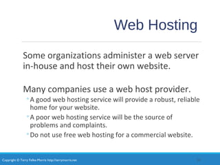 Copyright © Terry Felke-Morris http://terrymorris.net
Web Hosting
Some organizations administer a web server
in-house and host their own website.
Many companies use a web host provider.
◦A good web hosting service will provide a robust, reliable
home for your website.
◦A poor web hosting service will be the source of
problems and complaints.
◦Do not use free web hosting for a commercial website.
20
 