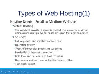 Copyright © Terry Felke-Morris http://terrymorris.net
Types of Web Hosting(1)
Hosting Needs: Small to Medium Website
◦Virtual Hosting
◦The web host provider's server is divided into a number of virtual
domains and multiple websites are set up on the same computer.
◦Consider:
◦Future growth and scalability of web host
◦Operating System
◦Types of server-side processing supported
◦Bandwidth of Internet connection
◦Both local and national web host providers
◦Guaranteed uptime – service level agreement (SLA)
◦Technical support
21
 