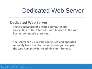 Copyright © Terry Felke-Morris http://terrymorris.net
Dedicated Web Server
Dedicated Web Server
◦The exclusive use of a rented computer and
connection to the Internet that is housed in the web
hosting company's premises.
◦The server can usually be configured and operated
remotely from the client company or you can pay
the web host provider to administer it for you.
23
 