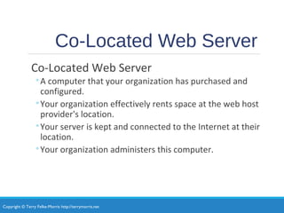 Copyright © Terry Felke-Morris http://terrymorris.net
Co-Located Web Server
Co-Located Web Server
◦A computer that your organization has purchased and
configured.
◦Your organization effectively rents space at the web host
provider's location.
◦Your server is kept and connected to the Internet at their
location.
◦Your organization administers this computer.
 