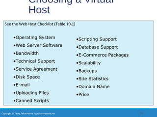 Copyright © Terry Felke-Morris http://terrymorris.net
Choosing a Virtual
Host
See the Web Host Checklist (Table 10.1)
25
•Operating System
•Web Server Software
•Bandwidth
•Technical Support
•Service Agreement
•Disk Space
•E-mail
•Uploading Files
•Canned Scripts
•Scripting Support
•Database Support
•E-Commerce Packages
•Scalability
•Backups
•Site Statistics
•Domain Name
•Price
 