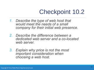 Copyright © Terry Felke-Morris http://terrymorris.net
Checkpoint 10.2
1. Describe the type of web host that
would meet the needs of a small
company for their initial web presence.
2. Describe the difference between a
dedicated web server and a co-located
web server.
3. Explain why price is not the most
important consideration when
choosing a web host.
26
 