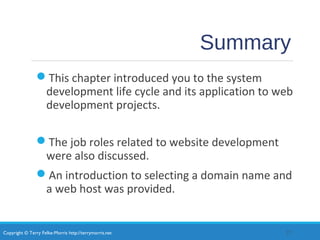 Copyright © Terry Felke-Morris http://terrymorris.net
Summary
This chapter introduced you to the system
development life cycle and its application to web
development projects.
The job roles related to website development
were also discussed.
An introduction to selecting a domain name and
a web host was provided.
27
 