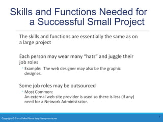 Copyright © Terry Felke-Morris http://terrymorris.net
Skills and Functions Needed for
a Successful Small Project
The skills and functions are essentially the same as on
a large project
Each person may wear many “hats” and juggle their
job roles
◦Example: The web designer may also be the graphic
designer.
Some job roles may be outsourced
◦Most Common:
An external web site provider is used so there is less (if any)
need for a Network Administrator.
4
 