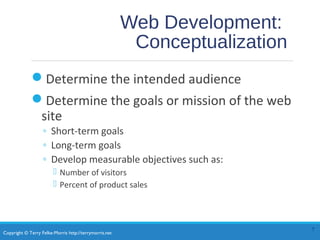 Copyright © Terry Felke-Morris http://terrymorris.net
Web Development:
Conceptualization
Determine the intended audience
Determine the goals or mission of the web
site
◦ Short-term goals
◦ Long-term goals
◦ Develop measurable objectives such as:
 Number of visitors
 Percent of product sales
7
 