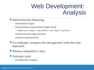 Copyright © Terry Felke-Morris http://terrymorris.net
Web Development:
Analysis
Determine the following:
◦ information topics
◦ functionality requirements (high-level)
 Determine “what” a site will do – not “how” it will do it
◦ environmental requirements
◦ content requirements
If a redesign, compare the old approach with the new
approach
Review competitor’s sites
Estimate costs
◦ Cost/Benefit analysis
8
 