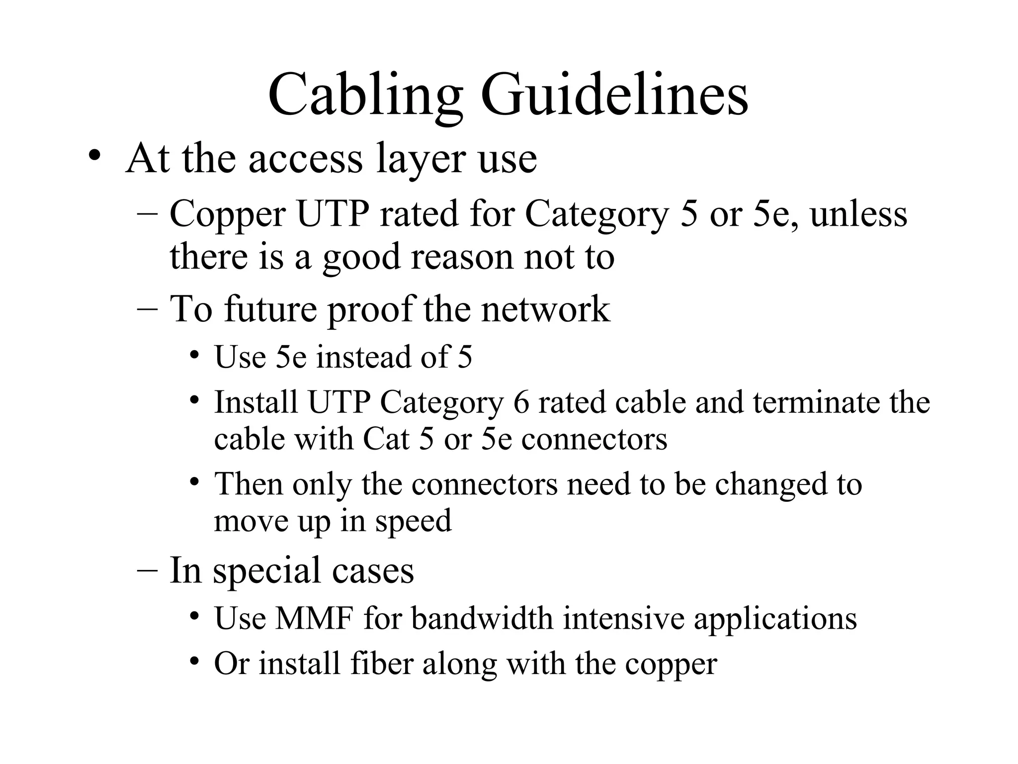 Cabling Guidelines
• At the access layer use
– Copper UTP rated for Category 5 or 5e, unless
there is a good reason not to
– To future proof the network
• Use 5e instead of 5
• Install UTP Category 6 rated cable and terminate the
cable with Cat 5 or 5e connectors
• Then only the connectors need to be changed to
move up in speed
– In special cases
• Use MMF for bandwidth intensive applications
• Or install fiber along with the copper
 