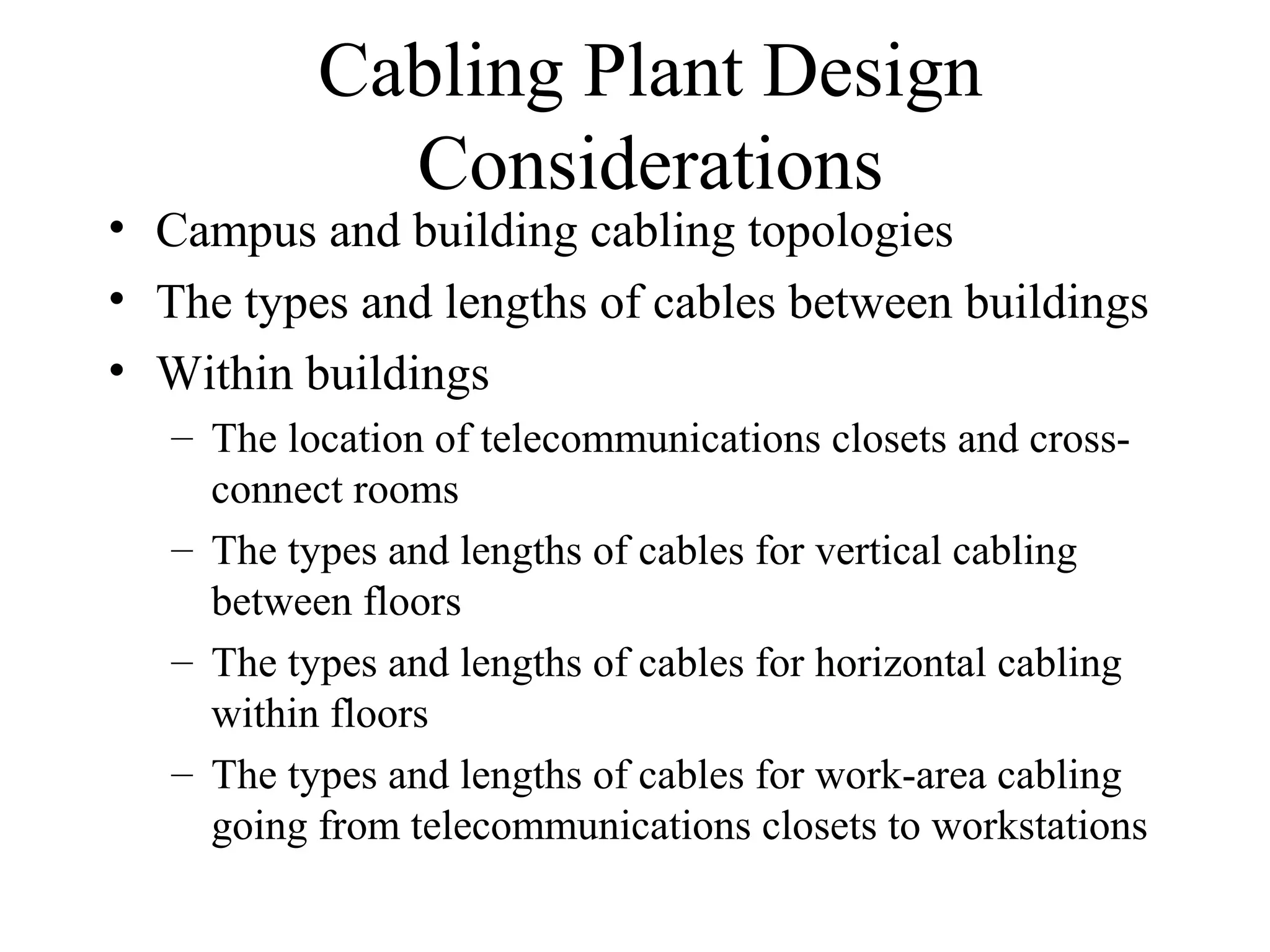 Cabling Plant Design
Considerations
• Campus and building cabling topologies
• The types and lengths of cables between buildings
• Within buildings
– The location of telecommunications closets and cross-
connect rooms
– The types and lengths of cables for vertical cabling
between floors
– The types and lengths of cables for horizontal cabling
within floors
– The types and lengths of cables for work-area cabling
going from telecommunications closets to workstations
 