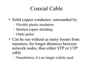 Coaxial Cable
• Solid copper conductor, surrounded by:
– Flexible plastic insulation
– Braided copper shielding
– Outer jacket
• Can be run without as many boosts from
repeaters, for longer distances between
network nodes, than either STP or UTP
cable
– Nonetheless, it’s no longer widely used
 