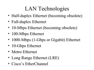 LAN Technologies
• Half-duplex Ethernet (becoming obsolete)
• Full-duplex Ethernet
• 10-Mbps Ethernet (becoming obsolete)
• 100-Mbps Ethernet
• 1000-Mbps (1-Gbps or Gigabit) Ethernet
• 10-Gbps Ethernet
• Metro Ethernet
• Long Range Ethernet (LRE)
• Cisco’s EtherChannel
 