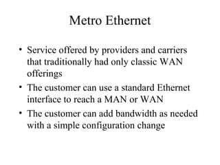 Metro Ethernet
• Service offered by providers and carriers
that traditionally had only classic WAN
offerings
• The customer can use a standard Ethernet
interface to reach a MAN or WAN
• The customer can add bandwidth as needed
with a simple configuration change
 