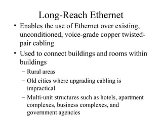 Long-Reach Ethernet
• Enables the use of Ethernet over existing,
unconditioned, voice-grade copper twisted-
pair cabling
• Used to connect buildings and rooms within
buildings
– Rural areas
– Old cities where upgrading cabling is
impractical
– Multi-unit structures such as hotels, apartment
complexes, business complexes, and
government agencies
 