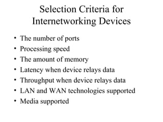 Selection Criteria for
Internetworking Devices
• The number of ports
• Processing speed
• The amount of memory
• Latency when device relays data
• Throughput when device relays data
• LAN and WAN technologies supported
• Media supported
 