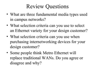 Review Questions
• What are three fundamental media types used
in campus networks?
• What selection criteria can you use to select
an Ethernet variety for your design customer?
• What selection criteria can you use when
purchasing internetworking devices for your
design customer?
• Some people think Metro Ethernet will
replace traditional WANs. Do you agree or
disagree and why?
 