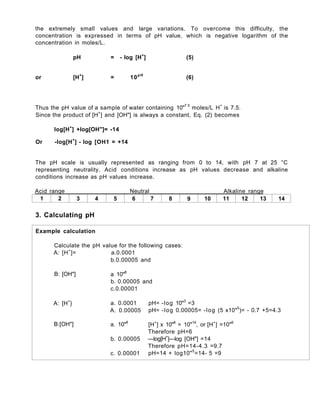 the extremely small values and large variations. To overcome this difficulty, the
concentration is expressed in terms of pH value, which is negative logarithm of the
concentration in moles/L.
pH = - log [H+
] (5)
or [H+
] = 10pH
(6)
Thus the pH value of a sample of water containing 10"7 5
moles/L H+
is 7.5.
Since the product of [H+
] and [OH"] is always a constant, Eq. (2) becomes
log[H+
] +log[OH"]= -14
Or -log[H+
] - log [OH1 = +14
The pH scale is usually represented as ranging from 0 to 14, with pH 7 at 25 °C
representing neutrality. Acid conditions increase as pH values decrease and alkaline
conditions increase as pH values increase.
Acid range Neutral Alkaline range
1 2 3 4 5 6 7 8 9 10 11 12 13 14
3. Calculating pH
Example calculation
Calculate the pH value for the following cases:
A: [H+
]= a.0.0001
b.0.00005 and
B: [OH"] a 10"8
b. 0.00005 and
c.0.00001
A: [H+
} a. 0.0001
A. 0.00005
pH= -log 10"3
=3
pH= -log 0.00005= -log (5 x10"5
)= - 0.7 +5=4.3
B:[OH"] a. 10"8
b. 0.00005
c. 0.00001
[H+
] x 10"8
= 10"14
, or [H+
] =10"6
Therefore pH=6
—log[H+
]—log [OH"] =14
Therefore pH=14-4.3 =9.7
pH=14 + Iog10"5
=14- 5 =9
 