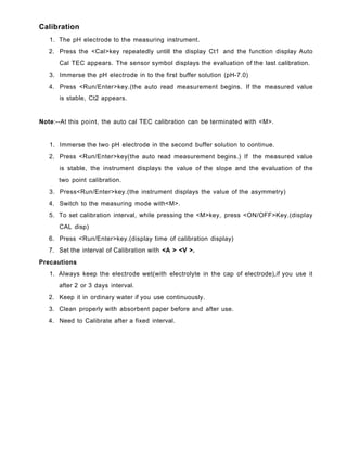 Calibration
1. The pH electrode to the measuring instrument.
2. Press the <Cal>key repeatedly untill the display Ct1 and the function display Auto
Cal TEC appears. The sensor symbol displays the evaluation of the last calibration.
3. Immerse the pH electrode in to the first buffer solution (pH-7.0)
4. Press <Run/Enter>key.(the auto read measurement begins. If the measured value
is stable, Ct2 appears.
Note:--At this point, the auto cal TEC calibration can be terminated with <M>.
1. Immerse the two pH electrode in the second buffer solution to continue.
2. Press <Run/Enter>key(the auto read measurement begins.) If the measured value
is stable, the instrument displays the value of the slope and the evaluation of the
two point calibration.
3. Press<Run/Enter>key.(the instrument displays the value of the asymmetry)
4. Switch to the measuring mode with<M>.
5. To set calibration interval, while pressing the <M>key, press <ON/OFF>Key.(display
CAL disp)
6. Press <Run/Enter>key.(display time of calibration display)
7. Set the interval of Calibration with <A > <V >.
Precautions
1. Always keep the electrode wet(with electrolyte in the cap of electrode),if you use it
after 2 or 3 days interval.
2. Keep it in ordinary water if you use continuously.
3. Clean properly with absorbent paper before and after use.
4. Need to Calibrate after a fixed interval.
 