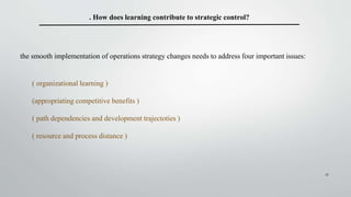 17
. How does learning contribute to strategic control?
the smooth implementation of operations strategy changes needs to address four important issues:
( organizational learning )
(appropriating competitive benefits )
( path dependencies and development trajectoties )
( resource and process distance )
 