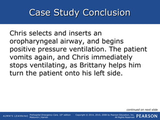 Prehospital Emergency Care, 10th
edition
Mistovich | Karren
Copyright © 2014, 2010, 2008 by Pearson Education, Inc.
All Rights Reserved
Case Study ConclusionCase Study Conclusion
Chris selects and inserts an
oropharyngeal airway, and begins
positive pressure ventilation. The patient
vomits again, and Chris immediately
stops ventilating, as Brittany helps him
turn the patient onto his left side.
continued on next slide
 
