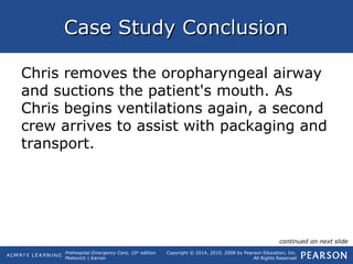 Prehospital Emergency Care, 10th
edition
Mistovich | Karren
Copyright © 2014, 2010, 2008 by Pearson Education, Inc.
All Rights Reserved
Case Study ConclusionCase Study Conclusion
Chris removes the oropharyngeal airway
and suctions the patient's mouth. As
Chris begins ventilations again, a second
crew arrives to assist with packaging and
transport.
continued on next slide
 