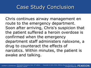 Prehospital Emergency Care, 10th
edition
Mistovich | Karren
Copyright © 2014, 2010, 2008 by Pearson Education, Inc.
All Rights Reserved
Case Study ConclusionCase Study Conclusion
Chris continues airway management en
route to the emergency department.
Soon after arriving, Chris's suspicion that
the patient suffered a heroin overdose is
confirmed when the emergency
department staff administers naloxone, a
drug to counteract the effects of
narcotics. Within minutes, the patient is
awake and talking.
 