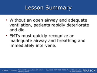 Prehospital Emergency Care, 10th
edition
Mistovich | Karren
Copyright © 2014, 2010, 2008 by Pearson Education, Inc.
All Rights Reserved
Lesson SummaryLesson Summary
• Without an open airway and adequate
ventilation, patients rapidly deteriorate
and die.
• EMTs must quickly recognize an
inadequate airway and breathing and
immediately intervene.
 