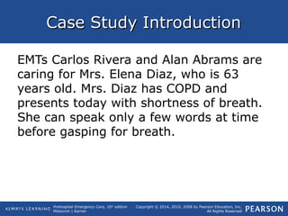 Prehospital Emergency Care, 10th
edition
Mistovich | Karren
Copyright © 2014, 2010, 2008 by Pearson Education, Inc.
All Rights Reserved
Case Study IntroductionCase Study Introduction
EMTs Carlos Rivera and Alan Abrams are
caring for Mrs. Elena Diaz, who is 63
years old. Mrs. Diaz has COPD and
presents today with shortness of breath.
She can speak only a few words at time
before gasping for breath.
 
