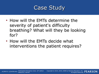 Prehospital Emergency Care, 10th
edition
Mistovich | Karren
Copyright © 2014, 2010, 2008 by Pearson Education, Inc.
All Rights Reserved
Case StudyCase Study
• How will the EMTs determine the
severity of patient's difficulty
breathing? What will they be looking
for?
• How will the EMTs decide what
interventions the patient requires?
 