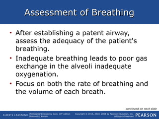 Prehospital Emergency Care, 10th
edition
Mistovich | Karren
Copyright © 2014, 2010, 2008 by Pearson Education, Inc.
All Rights Reserved
Assessment of BreathingAssessment of Breathing
• After establishing a patent airway,
assess the adequacy of the patient's
breathing.
• Inadequate breathing leads to poor gas
exchange in the alveoli inadequate
oxygenation.
• Focus on both the rate of breathing and
the volume of each breath.
continued on next slide
 