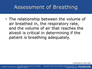Prehospital Emergency Care, 10th
edition
Mistovich | Karren
Copyright © 2014, 2010, 2008 by Pearson Education, Inc.
All Rights Reserved
Assessment of BreathingAssessment of Breathing
• The relationship between the volume of
air breathed in, the respiratory rate,
and the volume of air that reaches the
alveoli is critical in determining if the
patient is breathing adequately.
continued on next slide
 