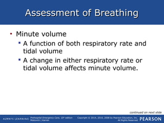 Prehospital Emergency Care, 10th
edition
Mistovich | Karren
Copyright © 2014, 2010, 2008 by Pearson Education, Inc.
All Rights Reserved
Assessment of BreathingAssessment of Breathing
• Minute volume
 A function of both respiratory rate and
tidal volume
 A change in either respiratory rate or
tidal volume affects minute volume.
continued on next slide
 