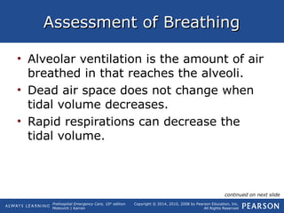Prehospital Emergency Care, 10th
edition
Mistovich | Karren
Copyright © 2014, 2010, 2008 by Pearson Education, Inc.
All Rights Reserved
Assessment of BreathingAssessment of Breathing
• Alveolar ventilation is the amount of air
breathed in that reaches the alveoli.
• Dead air space does not change when
tidal volume decreases.
• Rapid respirations can decrease the
tidal volume.
continued on next slide
 