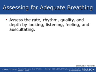 Prehospital Emergency Care, 10th
edition
Mistovich | Karren
Copyright © 2014, 2010, 2008 by Pearson Education, Inc.
All Rights Reserved
Assessing for Adequate BreathingAssessing for Adequate Breathing
• Assess the rate, rhythm, quality, and
depth by looking, listening, feeling, and
auscultating.
continued on next slide
 