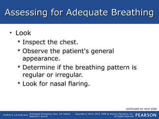 Prehospital Emergency Care, 10th
edition
Mistovich | Karren
Copyright © 2014, 2010, 2008 by Pearson Education, Inc.
All Rights Reserved
Assessing for Adequate BreathingAssessing for Adequate Breathing
• Look
 Inspect the chest.
 Observe the patient's general
appearance.
 Determine if the breathing pattern is
regular or irregular.
 Look for nasal flaring.
continued on next slide
 