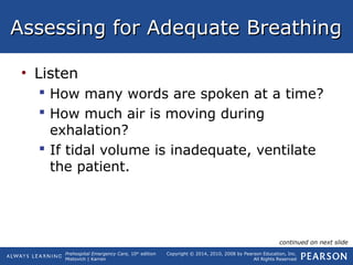 Prehospital Emergency Care, 10th
edition
Mistovich | Karren
Copyright © 2014, 2010, 2008 by Pearson Education, Inc.
All Rights Reserved
Assessing for Adequate BreathingAssessing for Adequate Breathing
• Listen
 How many words are spoken at a time?
 How much air is moving during
exhalation?
 If tidal volume is inadequate, ventilate
the patient.
continued on next slide
 