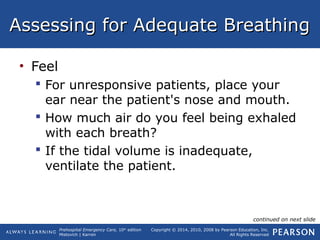 Prehospital Emergency Care, 10th
edition
Mistovich | Karren
Copyright © 2014, 2010, 2008 by Pearson Education, Inc.
All Rights Reserved
Assessing for Adequate BreathingAssessing for Adequate Breathing
• Feel
 For unresponsive patients, place your
ear near the patient's nose and mouth.
 How much air do you feel being exhaled
with each breath?
 If the tidal volume is inadequate,
ventilate the patient.
continued on next slide
 