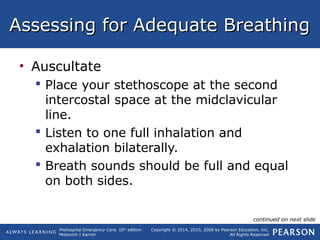 Prehospital Emergency Care, 10th
edition
Mistovich | Karren
Copyright © 2014, 2010, 2008 by Pearson Education, Inc.
All Rights Reserved
Assessing for Adequate BreathingAssessing for Adequate Breathing
• Auscultate
 Place your stethoscope at the second
intercostal space at the midclavicular
line.
 Listen to one full inhalation and
exhalation bilaterally.
 Breath sounds should be full and equal
on both sides.
continued on next slide
 