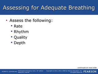 Prehospital Emergency Care, 10th
edition
Mistovich | Karren
Copyright © 2014, 2010, 2008 by Pearson Education, Inc.
All Rights Reserved
Assessing for Adequate BreathingAssessing for Adequate Breathing
• Assess the following:
 Rate
 Rhythm
 Quality
 Depth
continued on next slide
 