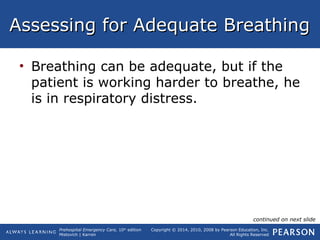 Prehospital Emergency Care, 10th
edition
Mistovich | Karren
Copyright © 2014, 2010, 2008 by Pearson Education, Inc.
All Rights Reserved
Assessing for Adequate BreathingAssessing for Adequate Breathing
• Breathing can be adequate, but if the
patient is working harder to breathe, he
is in respiratory distress.
continued on next slide
 