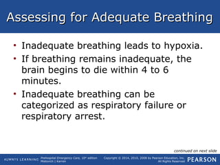 Prehospital Emergency Care, 10th
edition
Mistovich | Karren
Copyright © 2014, 2010, 2008 by Pearson Education, Inc.
All Rights Reserved
Assessing for Adequate BreathingAssessing for Adequate Breathing
• Inadequate breathing leads to hypoxia.
• If breathing remains inadequate, the
brain begins to die within 4 to 6
minutes.
• Inadequate breathing can be
categorized as respiratory failure or
respiratory arrest.
continued on next slide
 